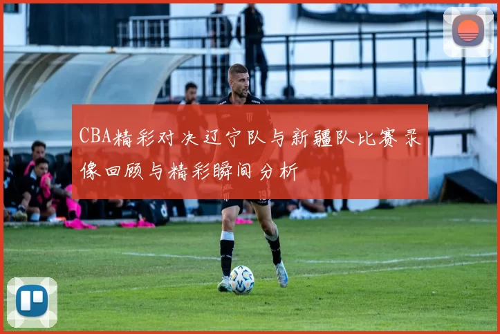 CBA精彩对决辽宁队与新疆队比赛录像回顾与精彩瞬间分析