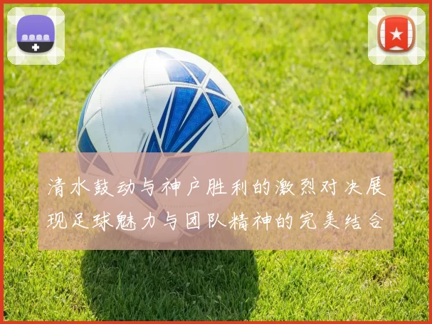 清水鼓动与神户胜利的激烈对决展现足球魅力与团队精神的完美结合