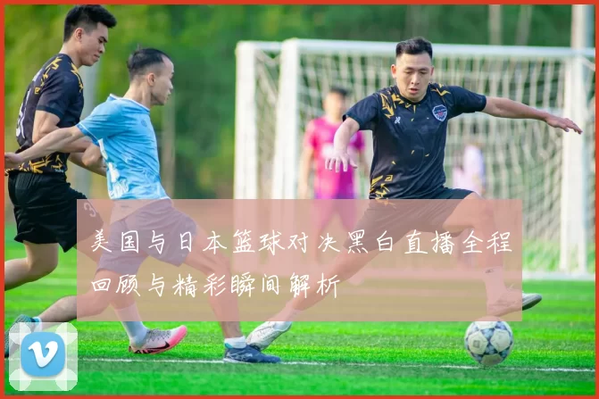 美国与日本篮球对决黑白直播全程回顾与精彩瞬间解析