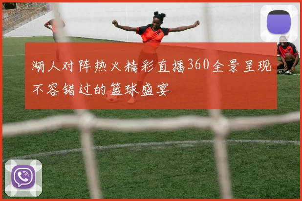 湖人对阵热火精彩直播360全景呈现不容错过的篮球盛宴