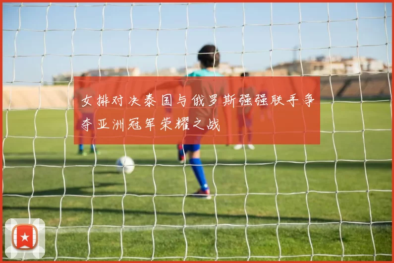 女排对决泰国与俄罗斯强强联手争夺亚洲冠军荣耀之战