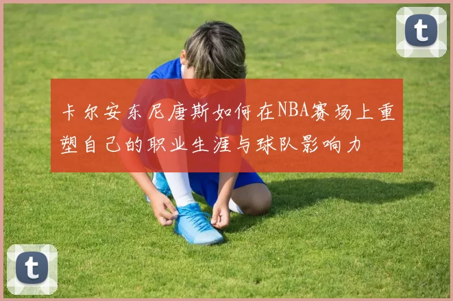 卡尔安东尼唐斯如何在NBA赛场上重塑自己的职业生涯与球队影响力
