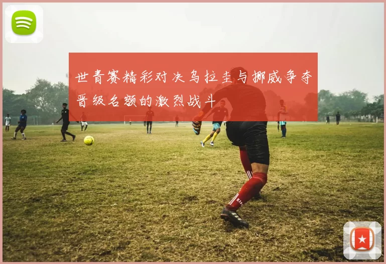 世青赛精彩对决乌拉圭与挪威争夺晋级名额的激烈战斗