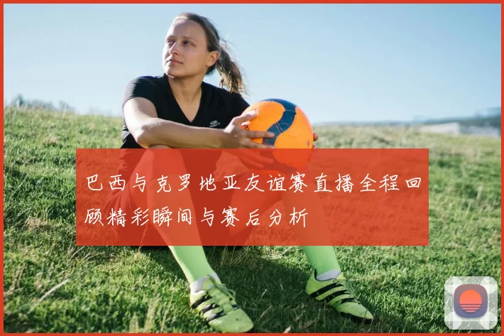 巴西与克罗地亚友谊赛直播全程回顾精彩瞬间与赛后分析