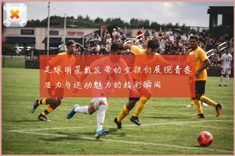 足球明星戴发带的女孩们展现青春活力与运动魅力的精彩瞬间