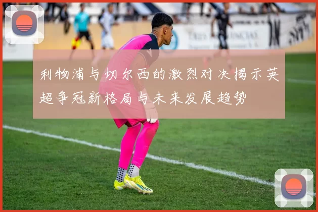 利物浦与切尔西的激烈对决揭示英超争冠新格局与未来发展趋势