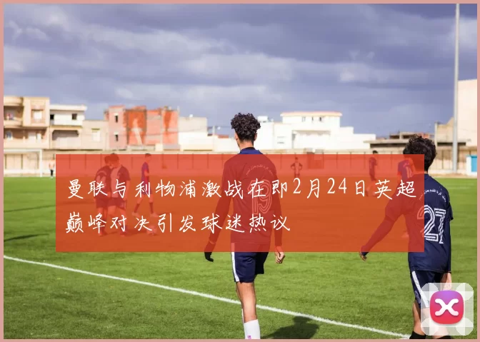 曼联与利物浦激战在即2月24日英超巅峰对决引发球迷热议