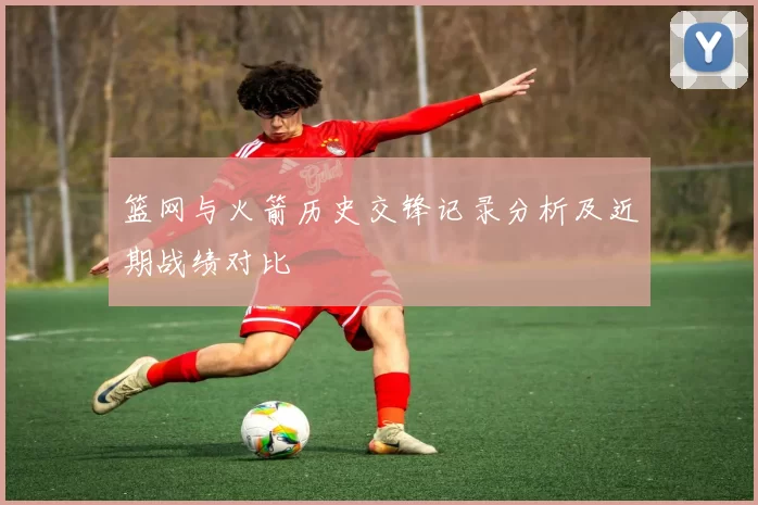 篮网与火箭历史交锋记录分析及近期战绩对比