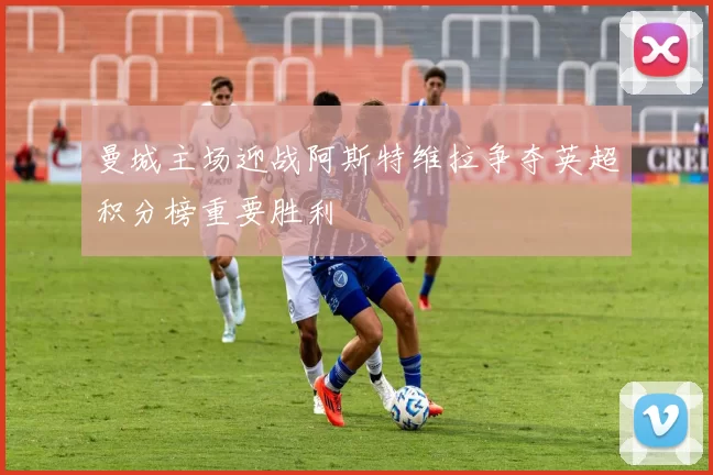 曼城主场迎战阿斯特维拉争夺英超积分榜重要胜利